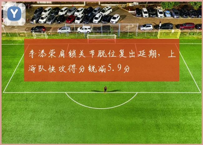 李添荣肩锁关节脱位复出延期，上海队快攻得分锐减5.9分